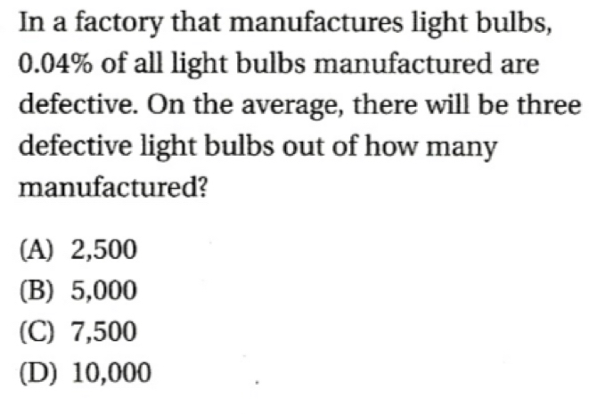 In a factory that manufactures light bulbs,
0.04% of all light bulbs manufactured are
defective. On the average, there will be three
defective light bulbs out of how many
manufactured?
(A) 2,500
(B) 5,000
(C) 7,500
(D) 10,000