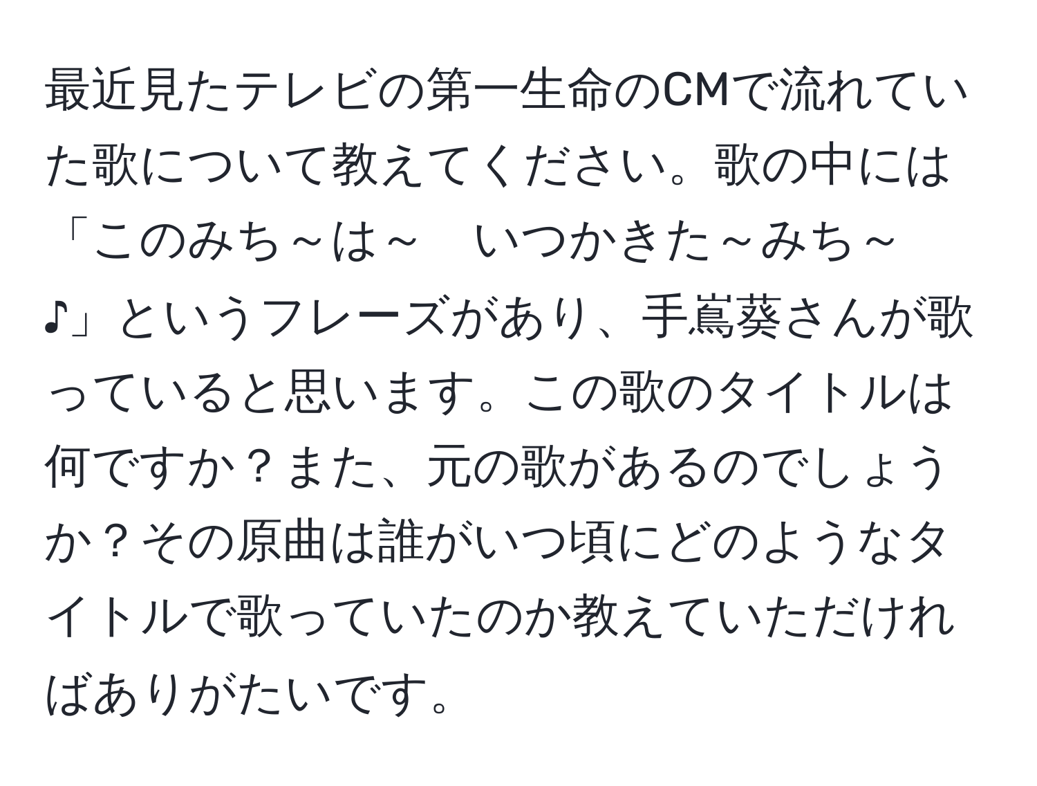 最近見たテレビの第一生命のCMで流れていた歌について教えてください。歌の中には「このみち～は～　いつかきた～みち～　♪」というフレーズがあり、手嶌葵さんが歌っていると思います。この歌のタイトルは何ですか？また、元の歌があるのでしょうか？その原曲は誰がいつ頃にどのようなタイトルで歌っていたのか教えていただければありがたいです。