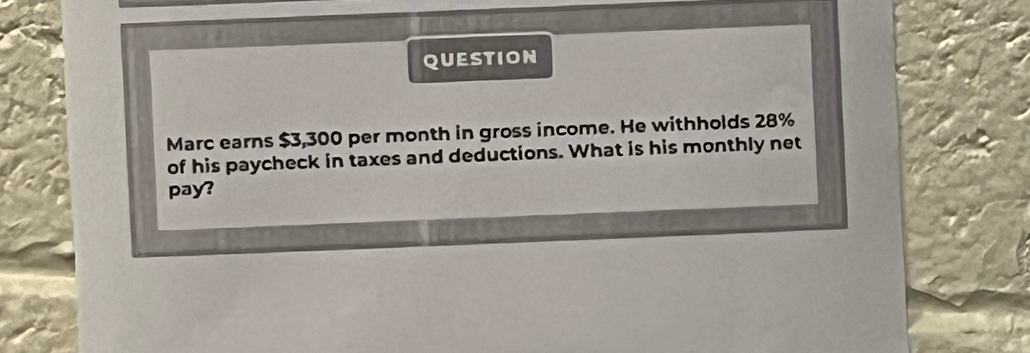 QUESTION 
Marc earns $3,300 per month in gross income. He withholds 28%
of his paycheck in taxes and deductions. What is his monthly net 
pay?