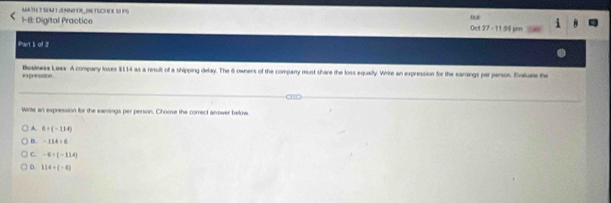 MATH Z SEM L ENNFER (ETSCHEE SI PG
1-8: Digital Practico our Oct 27 - 11:59 pm
Part 1 of 2
Business Loss A company loses $114 as a result of a shipping delay. The 6 owners of the company must share the loss equally. Write an expression for the earnings per persos. Evalue the
expression
Write an expression for the earnings per person. Choose the correct answer befow
A. 6+(-114)
B. -114+6
C. -6+(-114)
D. 114/ (-6)