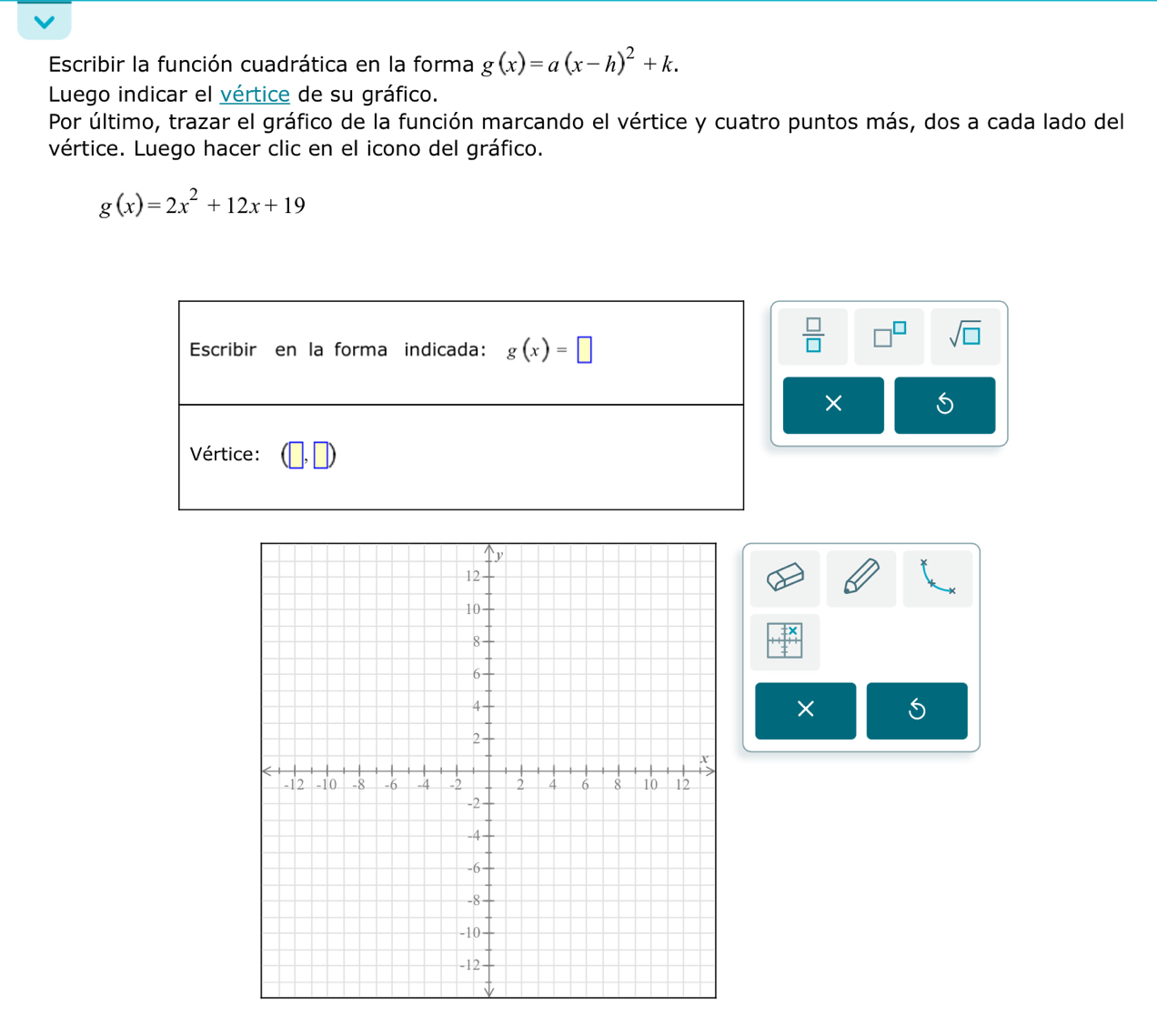 Escribir la función cuadrática en la forma g(x)=a(x-h)^2+k.
Luego indicar el vértice de su gráfico.
Por último, trazar el gráfico de la función marcando el vértice y cuatro puntos más, dos a cada lado del
vértice. Luego hacer clic en el icono del gráfico.
g(x)=2x^2+12x+19
 □ /□   J sqrt(□ )
×
×