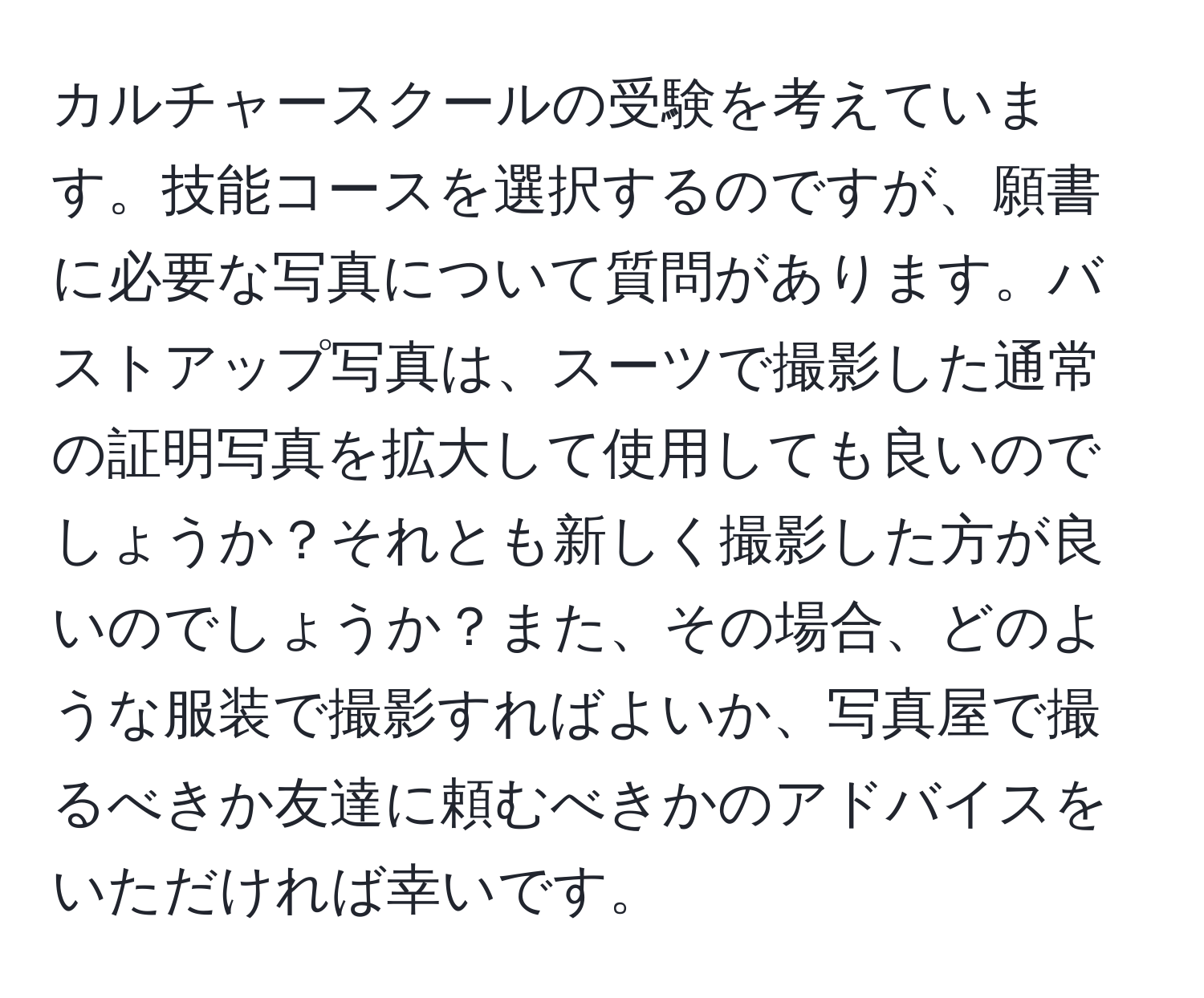 カルチャースクールの受験を考えています。技能コースを選択するのですが、願書に必要な写真について質問があります。バストアップ写真は、スーツで撮影した通常の証明写真を拡大して使用しても良いのでしょうか？それとも新しく撮影した方が良いのでしょうか？また、その場合、どのような服装で撮影すればよいか、写真屋で撮るべきか友達に頼むべきかのアドバイスをいただければ幸いです。