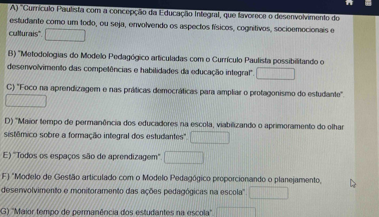 A) "Currículo Paulista com a concepção da Educação Integral, que favorece o desenvolvimento do
estudante como um todo, ou seja, envolvendo os aspectos físicos, cognitivos, socioemocionais e
culturais".
B) "Metodologias do Modelo Pedagógico articuladas com o Currículo Paulista possibilitando o
desenvolvimento das competências e habilidades da educação integral".
C) “Foco na aprendizagem e nas práticas democráticas para ampliar o protagonismo do estudante”.
D) "Maior tempo de permanência dos educadores na escola, viabilizando o aprimoramento do olhar
sistêmico sobre a formação integral dos estudantes".
E) “Todos os espaços são de aprendizagem”.
F) "Modelo de Gestão articulado com o Modelo Pedagógico proporcionando o planejamento,
desenvolvimento e monitoramento das ações pedagógicas na escola'.
G) 'Maior tempo de permanência dos estudantes na escola”