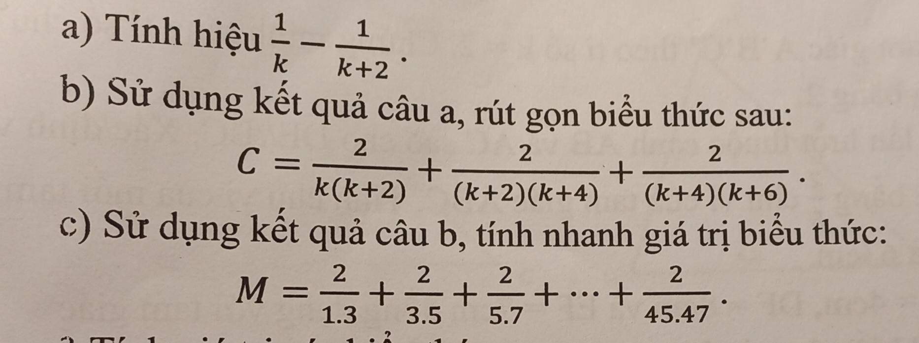 Tính hiệu  1/k - 1/k+2 . 
b) Sử dụng kết quả câu a, rút gọn biểu thức sau:
C= 2/k(k+2) + 2/(k+2)(k+4) + 2/(k+4)(k+6) . 
c) Sử dụng kết quả câu b, tính nhanh giá trị biểu thức:
M= 2/1.3 + 2/3.5 + 2/5.7 +·s + 2/45.47 .