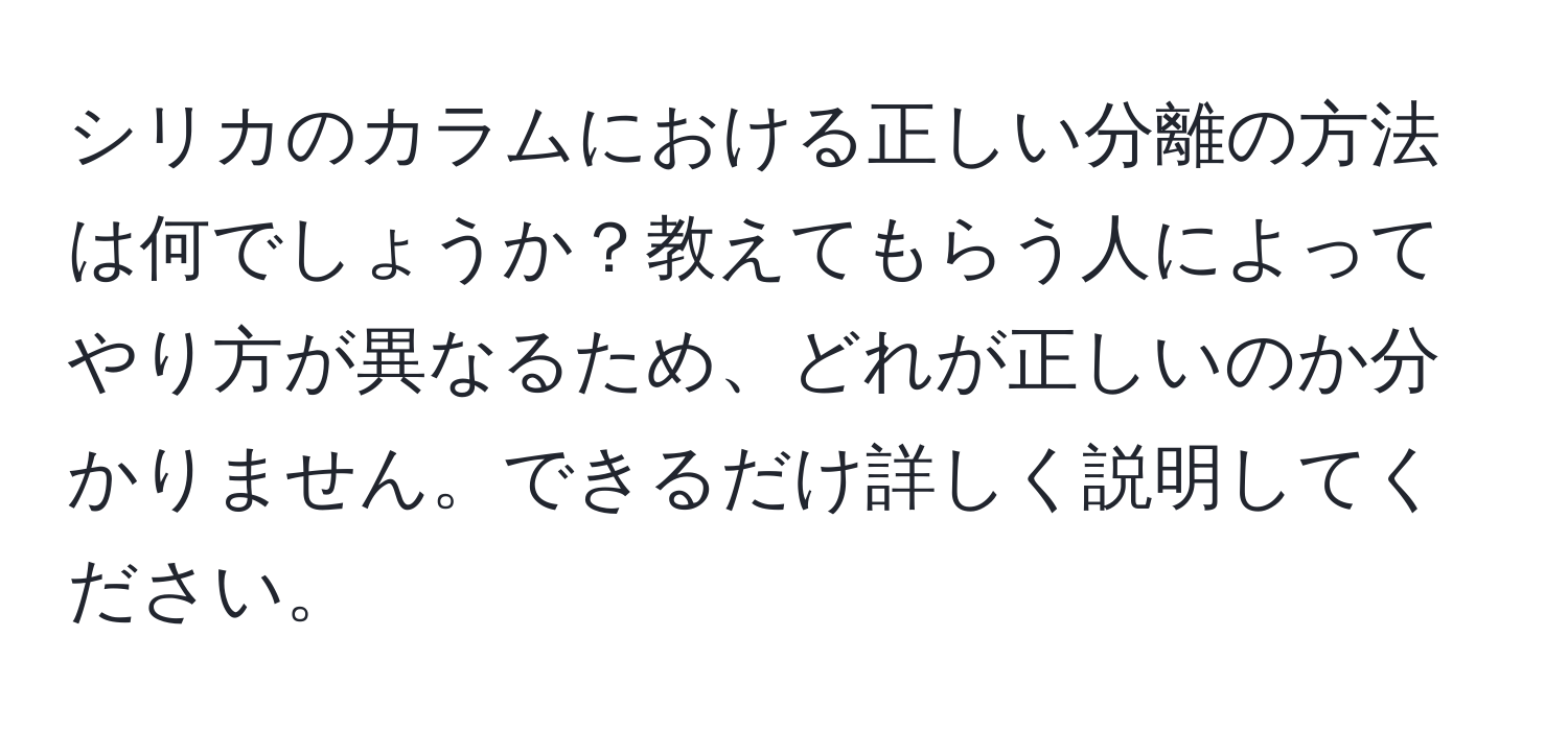 シリカのカラムにおける正しい分離の方法は何でしょうか？教えてもらう人によってやり方が異なるため、どれが正しいのか分かりません。できるだけ詳しく説明してください。