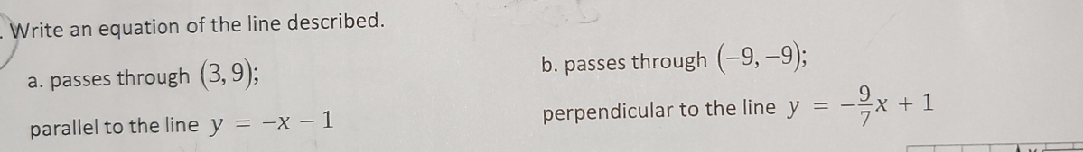 Write an equation of the line described.
a. passes through (3,9); b. passes through (-9,-9); 
parallel to the line y=-x-1 perpendicular to the line y=- 9/7 x+1