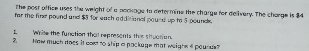 The post office uses the weight of a package to determine the charge for delivery. The charge is $4
for the first pound and $3 for each additional pound up to 5 pounds. 
1. Write the function that represents this situation. 
2. How much does it cost to ship a package that weighs 4 pounds?