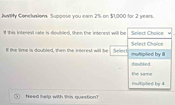 Justify Conclusions Suppose you earn 2% on $1,000 for 2 years.
If this interest rate is doubled, then the interest will be Select Choice
Select Choice
If the time is doubled, then the interest will be Select multiplied by 8
doubled
the same
multiplied by 4
Need help with this question?