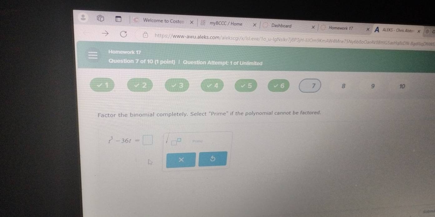 Welcome to Costco myBCCC / Home Dashboard X Homework 17 ALEKS - Chris Alsto X  
https://www-awu.aleks.com/alekscgi/x/lsl.exe/1o_u-lgNslkr7j8P3jH-liJOm9KmAW4Mrw75Ny6b8oOarAV88ttlG5asHq8sDN-8gdliqDNWB 
Homework 17 
Question 7 of 10 (1 point) | Question Attempt: 1 of Unlimited 
2
4 5 6 7 8 9 10 
Factor the binomial completely. Select "Prime" if the polynomial cannot be factored.
t^3-36t=□ Printo 
× 5