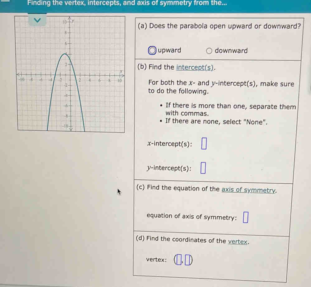 Finding the vertex, intercepts, and axis of symmetry from the...
(a) Does the parabola open upward or downward?
upward downward
(b) Find the intercept(s).
For both the x - and y-intercept(s), make sure
to do the following.
If there is more than one, separate them
with commas.
If there are none, select "None".
x-intercept(s):
y-intercept(s):
(c) Find the equation of the axis of symmetry.
equation of axis of symmetry:
(d) Find the coordinates of the vertex.
vertex: 1 ,□