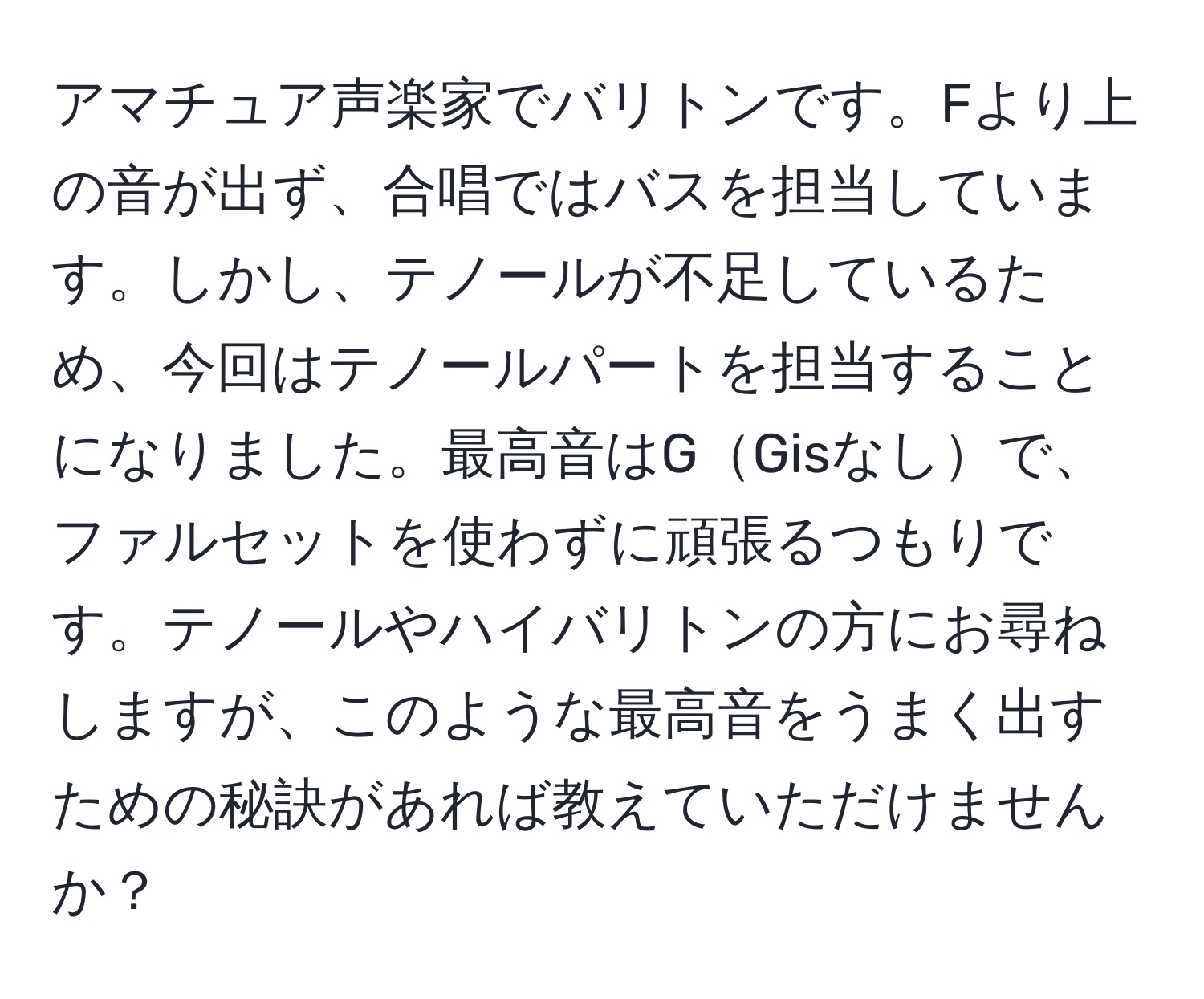 アマチュア声楽家でバリトンです。Fより上の音が出ず、合唱ではバスを担当しています。しかし、テノールが不足しているため、今回はテノールパートを担当することになりました。最高音はGGisなしで、ファルセットを使わずに頑張るつもりです。テノールやハイバリトンの方にお尋ねしますが、このような最高音をうまく出すための秘訣があれば教えていただけませんか？