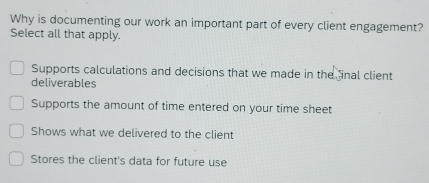 Why is documenting our work an important part of every client engagement?
Select all that apply.
Supports calculations and decisions that we made in the inal client
deliverables
Supports the amount of time entered on your time sheet
Shows what we delivered to the client
Stores the client's data for future use