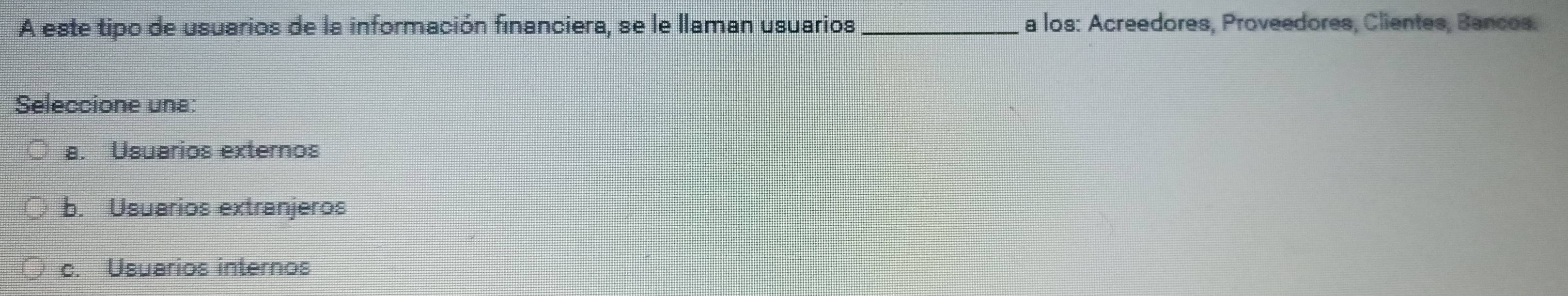 A este tipo de usuarios de la información financiera, se le llaman usuarios _a los: Acreedores, Proveedores, Clientes, Bancos.
Seleccione una:
a. Usuarios externos
b. Usuarios extranjeros
c. Usuarios internos