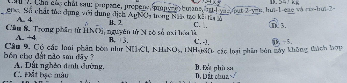 D. 547 kg
Câu 7. Cho các chất sau: propane, propene, propyne, butane, but-l-yne,but -2 -yne, but -1 -ene và cis-but -2 -
ene. Số chất tác dụng với dung dịch AgNO_3 trong NH3 tạo kết tủa là
A. 4. B. 2.
C. 1. D. 3.
Câu 8. Trong phân tử HNO₃, nguyên tử N có số oxi hóa là
A. +4. B. +3.
C. -3. D. +5.
Câu 9. Có các loại phân bón như NH_4Cl, NH_4NO_3 , (NH4)2 SO_4 các loại phân bòn này không thích hợp
bón cho đất nào sau đây ?
A. Đất nghèo dinh dưỡng.
B. Đất phù sa
C. Đất bạc màu D. Đất chua