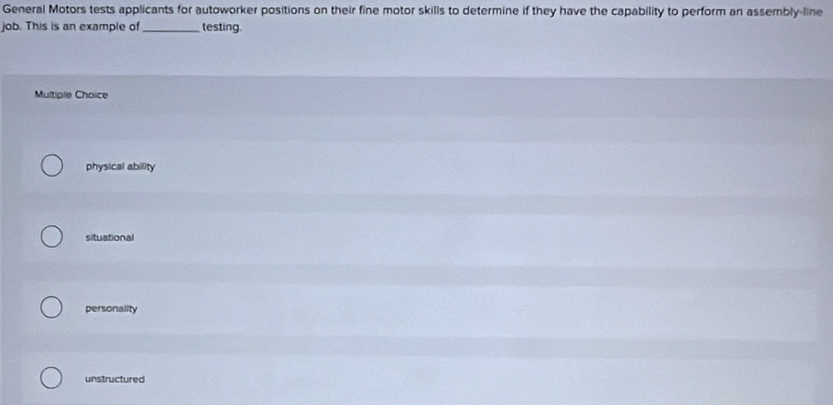 General Motors tests applicants for autoworker positions on their fine motor skills to determine if they have the capability to perform an assembly-line
job. This is an example of_ testing.
Multiple Choice
physical ability
situational
personality
unstructured