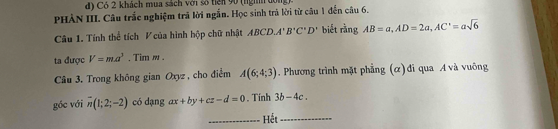 Có 2 khách mua sách với số tiên 90 (nghh đội 
PHÀN III. Câu trắc nghiệm trả lời ngắn. Học sinh trả lời từ câu 1 đến câu 6. 
Câu 1. Tính thể tích V của hình hộp chữ nhật ABCD. A'B'C'D' biết rằng AB=a, AD=2a, AC'=asqrt(6)
ta được V=m.a^3. Tìm m. 
Câu 3. Trong không gian Oxyz , cho điểm A(6;4;3). Phương trình mặt phẳng (α) đi qua A và vuông 
góc với vector n(1;2;-2) có dạng ax+by+cz-d=0. Tính 3b-4c. 
_Hết_