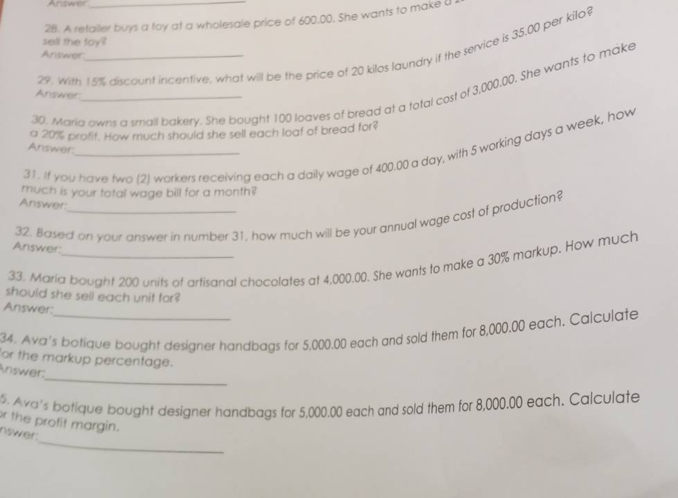 Answer 
28. A retailer buys a toy at a wholesale price of 600,00. She wants to make a 
sell the toy? 
29. With 15% discount incentive, what will be the price of 20 kilos laundry if the service is 35.00 per kilo? 
Answer: 
30, Maria owns a small bakery. She bought 100 loaves of bread at a total cost of 3,000.00. She wants to make 
Answer 
a 20% profit. How much should she sell each loaf of bread for? 
Answer: 
31. If you have two (2) workers receiving each a daily wage of 400.00 a day, with 5 working days a week, how 
much is your total wage bill for a month? 
Answer: 
32. Based on your answer in number 31, how much will be your annual wage cost of production? 
Answer: 
33. Maria bought 200 units of artisanal chocolates at 4,000.00. She wants to make a 30% markup. How much 
should she sell each unit far? 
Answer: 
34. Ava's botique bought designer handbags for 5,000.00 each and sold them for 8,000.00 each. Calculate 
or the markup percentage. 
_ 
Ariswer: 
5. Ava's botique bought designer handbags for 5,000.00 each and sold them for 8,000.00 each. Calculate 
r the profit margin. 
_ 
nswer: