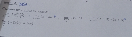 Exemple 
Calculer les limites suivantes : limlimits _xto ∈fty ln ( (3x-1)/x+1 ); limlimits _xto +∈fty 2x-ln x^k; limlimits _xto 02x-ln x; limlimits _xto -3(x+3)ln (x+3)^n
limlimits _xto 0(-3x)(1+ln x).