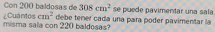 Con 200 baldosas de 308cm^2 se puede pavimentar una sala. 
¿Cuántos cm^2 debe tener cada una para poder pavimentar la 
misma sala con 220 baldosas?