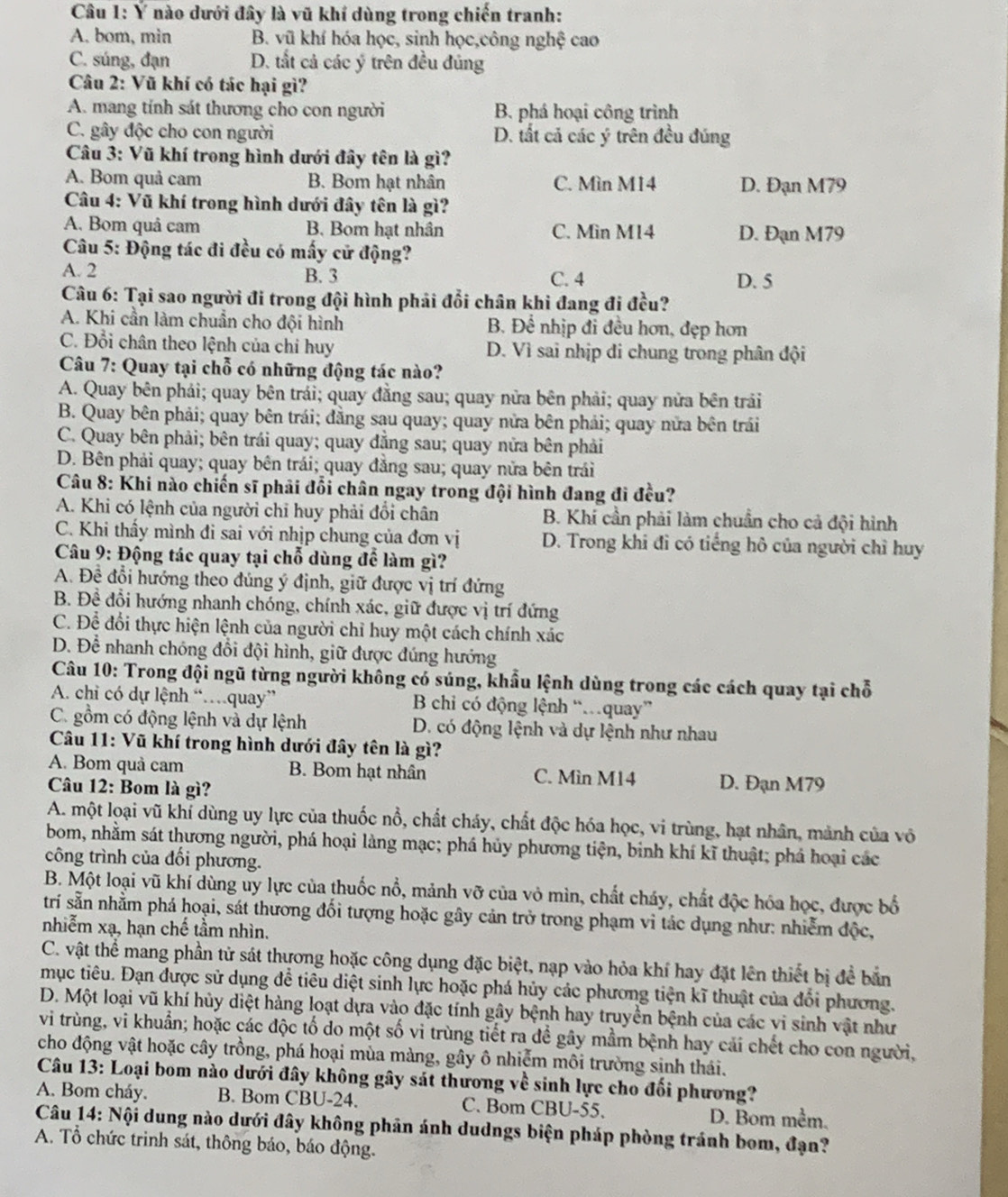 Ý nào dưới đây là vũ khí dùng trong chiến tranh:
A. bom, min B. vũ khí hóa học, sinh học,công nghệ cao
C. súng, đạn D. tắt cả các ý trên đều đủng
Câu 2: Vũ khí có tác hại gì?
A. mang tính sát thương cho con người B. phá hoại công trình
C. gây độc cho con người D. tất cả các ý trên đều đúng
Câu 3: Vũ khí trong hình dưới đây tên là gì?
A. Bom quả cam B. Bom hạt nhân C. Mìn M14 D. Đạn M79
Câu 4: Vũ khí trong hình dưới đây tên là gì?
A. Bom quâ cam B. Bom hạt nhân C. Min M14 D. Đạn M79
Câu 5: Động tác đi đều có mấy cử động?
A. 2 B. 3 C. 4 D. 5
Câu 6: Tại sao người đi trong đội hình phải đổi chân khi đang đi đều?
A. Khi cần làm chuẩn cho đội hình B. Để nhịp đi đều hơn, đẹp hơn
C. Đổi chân theo lệnh của chi huy D. Vì sai nhịp di chung trong phân đội
* Câu 7: Quay tại chỗ có những động tác nào?
A. Quay bên phải; quay bên trái; quay đằng sau; quay nửa bên phải; quay nửa bên trải
B. Quay bên phải; quay bên trái; đằng sau quay; quay nửa bên phải; quay nữa bên trái
C. Quay bên phải; bên trái quay; quay đẳng sau; quay nửa bên phải
D. Bên phải quay; quay bên trái; quay đẳng sau; quay nửa bên trái
Câu 8: Khi nào chiến sĩ phải đổi chân ngay trong đội hình đang đi đều?
A. Khi có lệnh của người chỉ huy phải đổi chân B. Khí cần phải làm chuẩn cho cả đội hình
C. Khi thấy mình đi sai với nhịp chung của đơn vị D. Trong khi đi có tiếng hô của người chỉ huy
Câu 9: Động tác quay tại chỗ dùng để làm gì?
A. Đề đổi hướng theo đúng ý định, giữ được vị trí đứng
B. Đề đổi hướng nhanh chóng, chính xác, giữ được vị trí đứng
C. Để đổi thực hiện lệnh của người chỉ huy một cách chính xác
D. Để nhanh chóng đổi đội hình, giữ được đúng hướng
Câu 10: Trong đội ngũ từng người không có súng, khẩu lệnh dùng trong các cách quay tại chỗ
A. chi có dự lệnh “…quay”  B chi có động lệnh “quay”
C. gồm có động lệnh và dự lệnh D. có động lệnh và dự lệnh như nhau
Câu 11: Vũ khí trong hình dưới đây tên là gì?
A. Bom quả cam B. Bom hạt nhân C. Mìn M14 D. Đạn M79
Câu 12: Bom là gì?
A. một loại vũ khí dùng uy lực của thuốc nổ, chất cháy, chất độc hóa học, vi trùng, hạt nhân, mảnh của vô
bom, nhằm sát thương người, phá hoại làng mạc; phá hủy phương tiện, binh khí kĩ thuật; phá hoại các
công trình của đổi phương.
B. Một loại vũ khí dùng uy lực của thuốc nổ, mảnh vỡ của vỏ mìn, chất cháy, chất độc hóa học, được bố
trí sẵn nhằm phá hoại, sát thương đối tượng hoặc gây cản trở trong phạm vi tác dụng như: nhiễm độc,
nhiễm xạ, hạn chế tầm nhìn.
C. vật thể mang phần tử sát thương hoặc công dụng đặc biệt, nạp vào hỏa khí hay đặt lên thiết bị để bản
mục tiêu. Đạn được sử dụng để tiêu diệt sinh lực hoặc phá hủy các phương tiện kĩ thuật của đổi phương.
D. Một loại vũ khí hủy diệt hàng loạt dựa vào đặc tính gây bệnh hay truyền bệnh của các vi sinh vật như
vi trùng, vi khuẩn; hoặc các độc tố do một số vi trùng tiết ra đề gây mầm bệnh hay cái chết cho con người,
cho động vật hoặc cây trồng, phá hoại mùa màng, gây ô nhiễm môi trường sinh thái.
Câu 13: Loại bom nào dưới đây không gây sát thương về sinh lực cho đối phương?
A. Bom cháy. B. Bom CBU-24. C. Bom CBU-55. D. Bom mềm.
Câu 14: Nội dung nào dưới đây không phản ánh dudngs biện pháp phòng tránh bom, đạn?
A. Tổ chức trinh sát, thông báo, báo động.