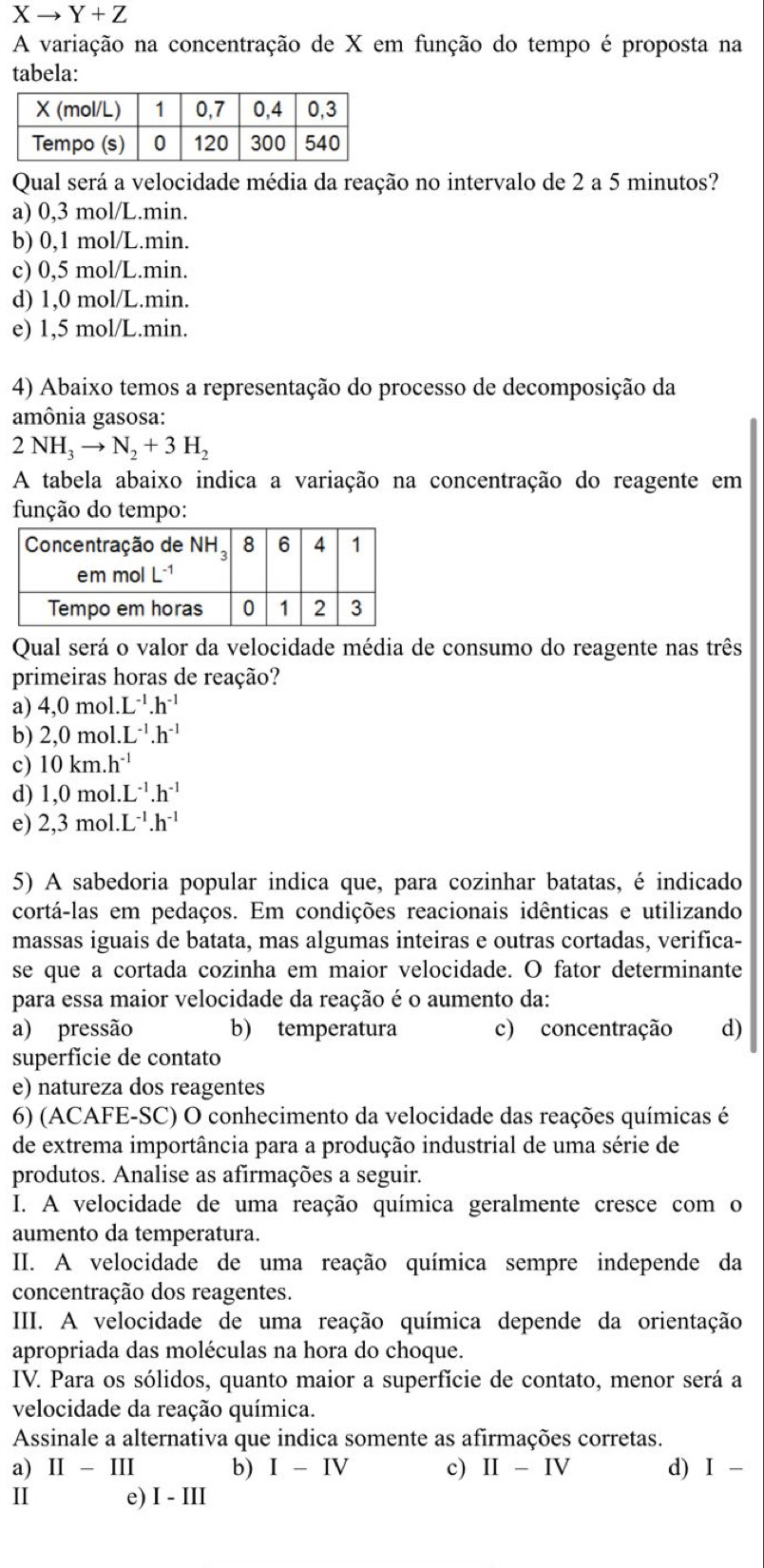 Xto Y+Z
A variação na concentração de X em função do tempo é proposta na
tabela:
Qual será a velocidade média da reação no intervalo de 2 a 5 minutos?
a) 0,3 mol/L.min.
b) 0,1 mol/L.min.
c) 0,5 mol/L.min.
d) 1,0 mol/L.min.
e) 1,5 mol/L.min.
4) Abaixo temos a representação do processo de decomposição da
amônia gasosa:
2NH_3to N_2+3H_2
A tabela abaixo indica a variação na concentração do reagente em
função do tempo:
Qual será o valor da velocidade média de consumo do reagente nas três
primeiras horas de reação?
a) 4,0mol.L^(-1).h^(-1)
b) 2,0mol.L^(-1).h^(-1)
c) 10km.h^(-1)
d) 1,0mol.L^(-1).h^(-1)
e) 2,3mol.L^(-1).h^(-1)
5) A sabedoria popular indica que, para cozinhar batatas, é indicado
cortá-las em pedaços. Em condições reacionais idênticas e utilizando
massas iguais de batata, mas algumas inteiras e outras cortadas, verifica-
se que a cortada cozinha em maior velocidade. O fator determinante
para essa maior velocidade da reação é o aumento da:
a) pressão b) temperatura c) concentração d)
superfície de contato
e) natureza dos reagentes
6) (ACAFE-SC) O conhecimento da velocidade das reações químicas é
de extrema importância para a produção industrial de uma série de
produtos. Analise as afirmações a seguir.
I. A velocidade de uma reação química geralmente cresce com o
aumento da temperatura.
II. A velocidade de uma reação química sempre independe da
concentração dos reagentes.
III. A velocidade de uma reação química depende da orientação
apropriada das moléculas na hora do choque.
IV. Para os sólidos, quanto maior a superfície de contato, menor será a
velocidade da reação química.
Assinale a alternativa que indica somente as afirmações corretas.
a) II-III b) I-IV c) II-IV d) I-
I e) I-III