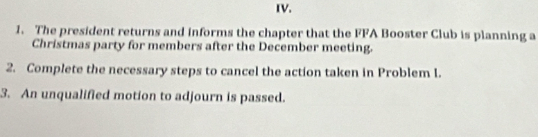 The president returns and informs the chapter that the FFA Booster Club is planning a 
Christmas party for members after the December meeting. 
2. Complete the necessary steps to cancel the action taken in Problem I. 
3. An unqualified motion to adjourn is passed.