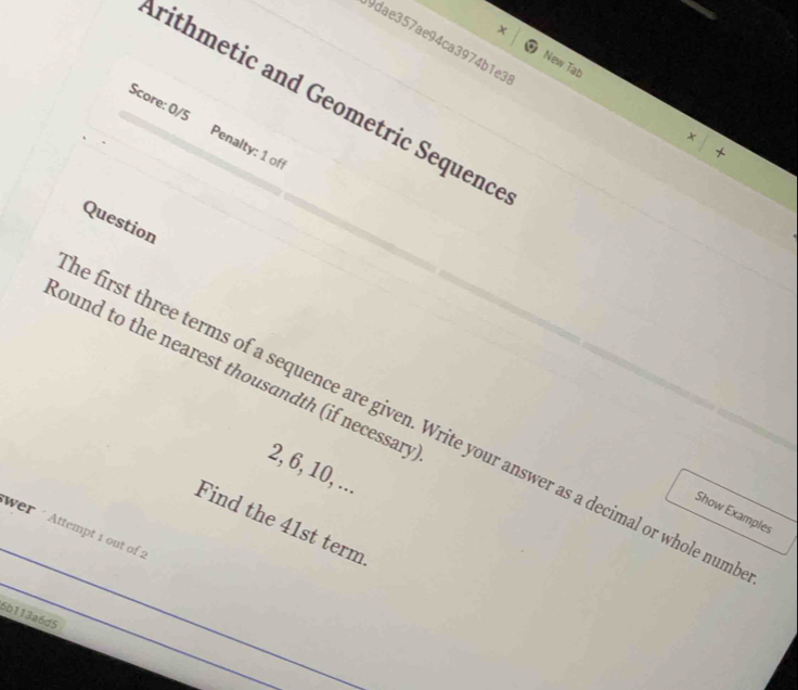 9dae357ae94ca3974b1e3 
New Tab 
rithmetic and Geometric Sequence 
Score: 0/5 Penalty: 1 off 
+ 
√ 
Question 
lound to the nearest thousandth (if necessary 
e first three terms of a sequence are given. Write your answer as a decimal or whole num
2, 6, 10, ... 
Show Examples 
Find the 41st term 
wer ´ Attempt 1 out of 2 
6b113a6d5