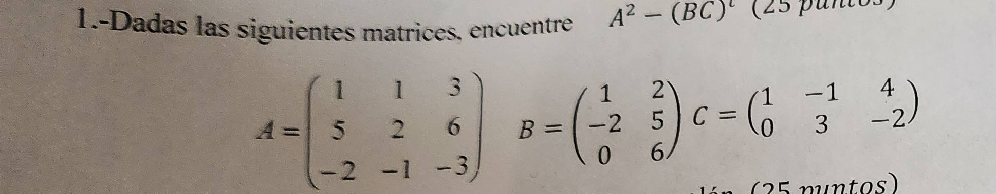 1.-Dadas las siguientes matrices, encuentre
A^2-(BC)^t
A=beginpmatrix 1&1&3 5&2&6 -2&-1&-3endpmatrix B=beginpmatrix 1&2 -2&5 0&6endpmatrix C=beginpmatrix 1&-1&4 0&3&-2endpmatrix