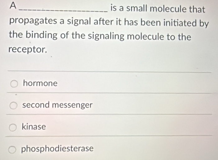 A _is a small molecule that
propagates a signal after it has been initiated by
the binding of the signaling molecule to the
receptor.
hormone
second messenger
kinase
phosphodiesterase