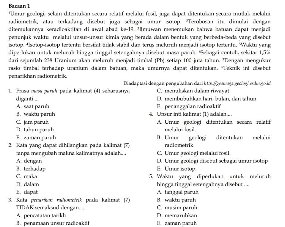 Bacaan 1
¹Umur geologi, selain ditentukan secara relatif melalui fosil, juga dapat ditentukan secara mutlak melalui
radiometrik, atau terkadang disebut juga sebagai umur isotop. ²Terobosan itu dimulai dengan
ditemukannya keradioaktifan di awal abad ke-19. ³Ilmuwan menemukan bahwa batuan dapat menjadi
penunjuk waktu melalui unsur-unsur kimia yang berada dalam bentuk yang berbeda-beda yang disebut
isotop. 4Isotop-isotop tertentu bersifat tidak stabil dan terus meluruh menjadi isotop tertentu. ⁵Waktu yang
diperlukan untuk meluruh hingga tinggal setengahnya disebut masa paruh. 'Sebagai contoh, sekitar 1,5%
dari sejumlah 238 Uranium akan meluruh menjadi timbal (Pb) setiap 100 juta tahun. 7Dengan mengukur
rasio timbal terhadap uranium dalam batuan, maka umurnya dapat ditentukan. *Teknik ini disebut
penarikhan radiometrik.
Diadaptasi dengan pengubahan dari http://geomagz.geologi.esdm.go.id
1. Frasa masa paruh pada kalimat (4) seharusnya C. menuliskan dalam riwayat
diganti.... D. membubuhkan hari, bulan, dan tahun
A. saat paruh E. penanggalan radioaktif
B. waktu paruh 4. Unsur inti kalimat (1) adalah....
C. jam paruh A. Umur geologi ditentukan secara relatif
D. tahun paruh melalui fosil.
E. zaman paruh B. Umur geologi ditentukan melalui
2. Kata yang dapat dihilangkan pada kalimat (7) radiometrik.
tanpa mengubah makna kalimatnya adalah.... C. Umur geologi melalui fosil.
A. dengan D. Umur geologi disebut sebagai umur isotop
B. terhadap E. Umur isotop.
C. maka 5. Waktu yang diperlukan untuk meluruh
D. dalam hingga tinggal setengahnya disebut ....
E. dapat A. tanggal paruh
3. Kata penarikan radiometrik pada kalimat (7) B. waktu paruh
TIDAK semaksud dengan.... C. musim paruh
A. pencatatan tarikh D. memaruhkan
B. penamaan unsur radioaktif E. zaman paruh