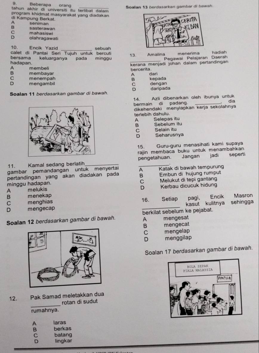 Beberapa orang
tahun akhir di universiti itu terlibat dalam Soalan 13 berdasarkan gambar di bawah.
program khidmat masyarakat yang diadakan 
di Kampung Berkat.
A seniman
B sasterawan
C     mahasiswi
D olahragawati
10. Encik Yazid _sebuah
calet di Pantai Seri Tujuh untuk bercuti 13. Amalina menerima hadiah
bersama keluarganya pada minggu Pegawai Pelajaran Daerah
hadapan.
_
A membeli kerana menjadi johan dalam pertandingan
B membayar A bercerita. dari
C menempah kepada
D mengambil C dengan
D daripada
Soalan 11 berdasarkan gambar di bawah.
14. Azli dibenarkan oleh ibunya untuk
bermain di padang. _ día
dikehendaki menyiapkan kerja sekolahnya
terlebih dahulu.
A Selepas itu
B       Sebelum itu
C         Selain itu
D Seharusnya
15. Guru-guru menasihati kami supaya
rajin membaca buku untuk menambahkan
11.  Kamal sedang berlatih_ pengetahuan. Jangan jadi seperti
gambar pemandangan untuk menyertai Katak di bawah tempurung
pertandingan yang akan diadakan pada B Embun di hujung rumput
C
minggu hadapan. Melukut di tepi gantang
D
A   melukis Kerbau dicucuk hidung
B menekap
C menghias 16. Setiap pagi, Encik Masron
D mengecap _kasut kulitnya sehingga
berkilat sebelum ke pejabat.
Soalan 12 berdasarkan gambar di bawah. A mengesat
B mengecat
C mengelap
D menggilap
Soalan 17 berdasarkan gambar di bawah.
12. Pak Samad meletakkan dua
_
rotan di sudut
rumahnya.
A laras
B berkas
C batang
D lingkar