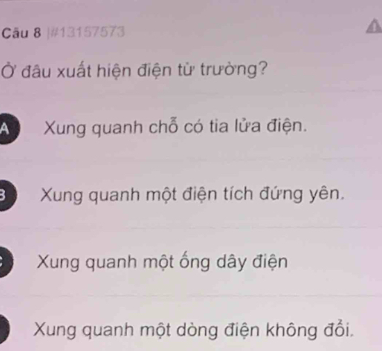 #13157573
Ở đầu xuất hiện điện từ trường?
A Xung quanh chỗ có tia lửa điện.
Xung quanh một điện tích đứng yên.
Xung quanh một ống dây điện
Xung quanh một dòng điện không đổi.