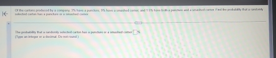Of the cartons produced by a company, 3% have a puncture, 9% have a smasived camer, and 1.5% have bet a punclure and a smasied comer. Find the probability that a rendently 
selected carton has a puecture or a snasitsed corner 
The probebility that a randomly selected carton has a puecture or a smashed comer 5
(Type an integer or a decimal. Do not round.)