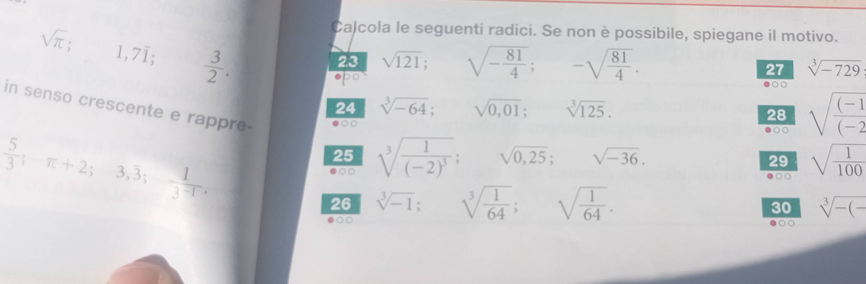 Calcola le seguenti radici. Se non è possibile, spiegane il motivo.
sqrt(π ); 1,7overline 1;  3/2 . 
23 sqrt(121); sqrt(-frac 81)4; -sqrt(frac 81)4. 
spo 
27 sqrt[3](-729)
●○○ 
24 sqrt[3](-64); sqrt(0,01); sqrt[3](125). 
in senso crescente e rappre- 
●○○ 
28 sqrt(frac (-1)(-2
●○○
 5/3 ; π +2;3,overline 3;  1/3^(-1) . 
25 sqrt[3](frac 1)(-2)^3; sqrt(0,25); sqrt(-36). sqrt(frac 1)100
29 
●○○ 
●○○ 
26 sqrt[3](-1); □  sqrt[3](frac 1)64; sqrt(frac 1)64. 
30 sqrt[3](-(-)
●○○ 
○○