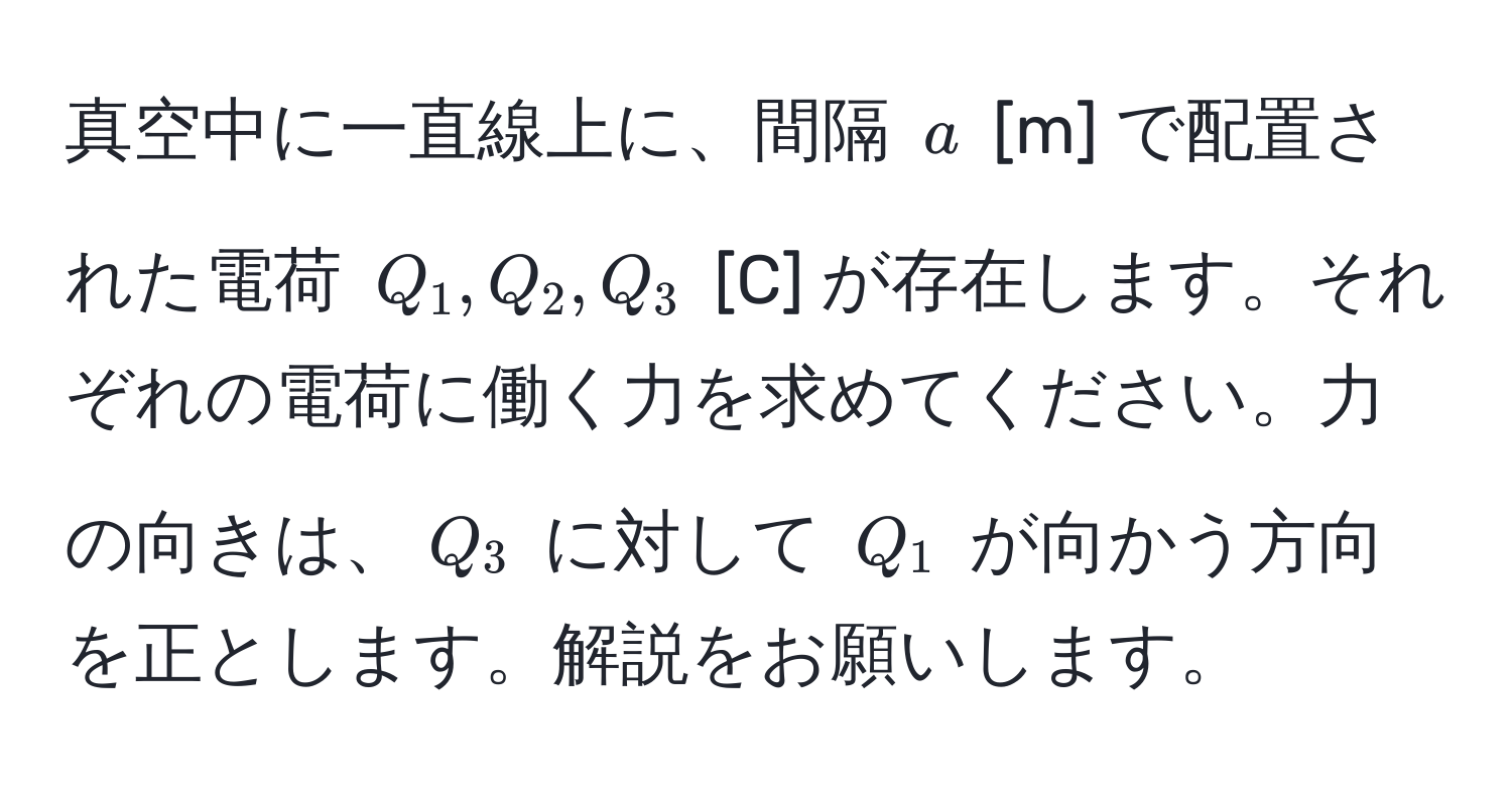 真空中に一直線上に、間隔 $a$ [m] で配置された電荷 $Q_1, Q_2, Q_3$ [C] が存在します。それぞれの電荷に働く力を求めてください。力の向きは、$Q_3$ に対して $Q_1$ が向かう方向を正とします。解説をお願いします。