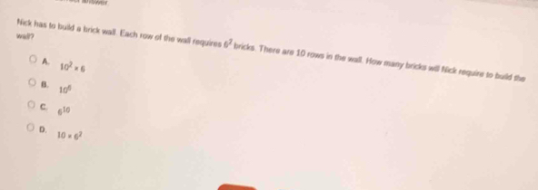 = 
wall?
Nick has to build a brick wall. Each row of the wall requires 6^2 bricks. There are 10 rows in the wall. How many bricks will Nick require to build the
A. 10^2* 6
B. 10^6
C. 6^(10)
D.
10* 6^2