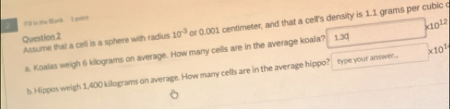 2 #T is the Bark I point
* 10^(12)
Assume that a cell is a sphere with radius 10^(-3) or 0.001 centimeter, and that a cell's density is 1.1 grams per cubic c
Question 2 1.30
a. Koalas weigh 6 kilograms on average. How many cells are in the average koala?
b. Hippos weigh 1,400 kilograms on average. How many cells are in the average hippo? type your answer... * 10^1