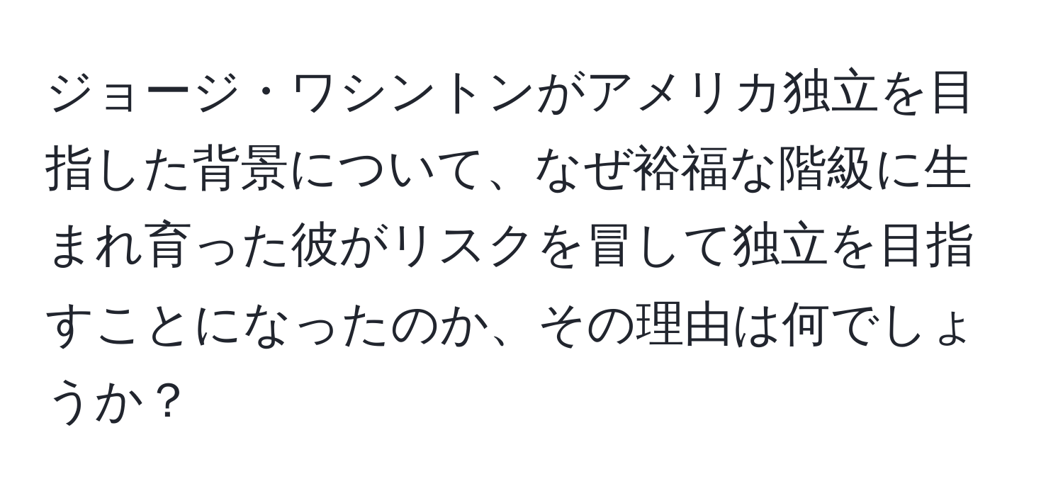 ジョージ・ワシントンがアメリカ独立を目指した背景について、なぜ裕福な階級に生まれ育った彼がリスクを冒して独立を目指すことになったのか、その理由は何でしょうか？
