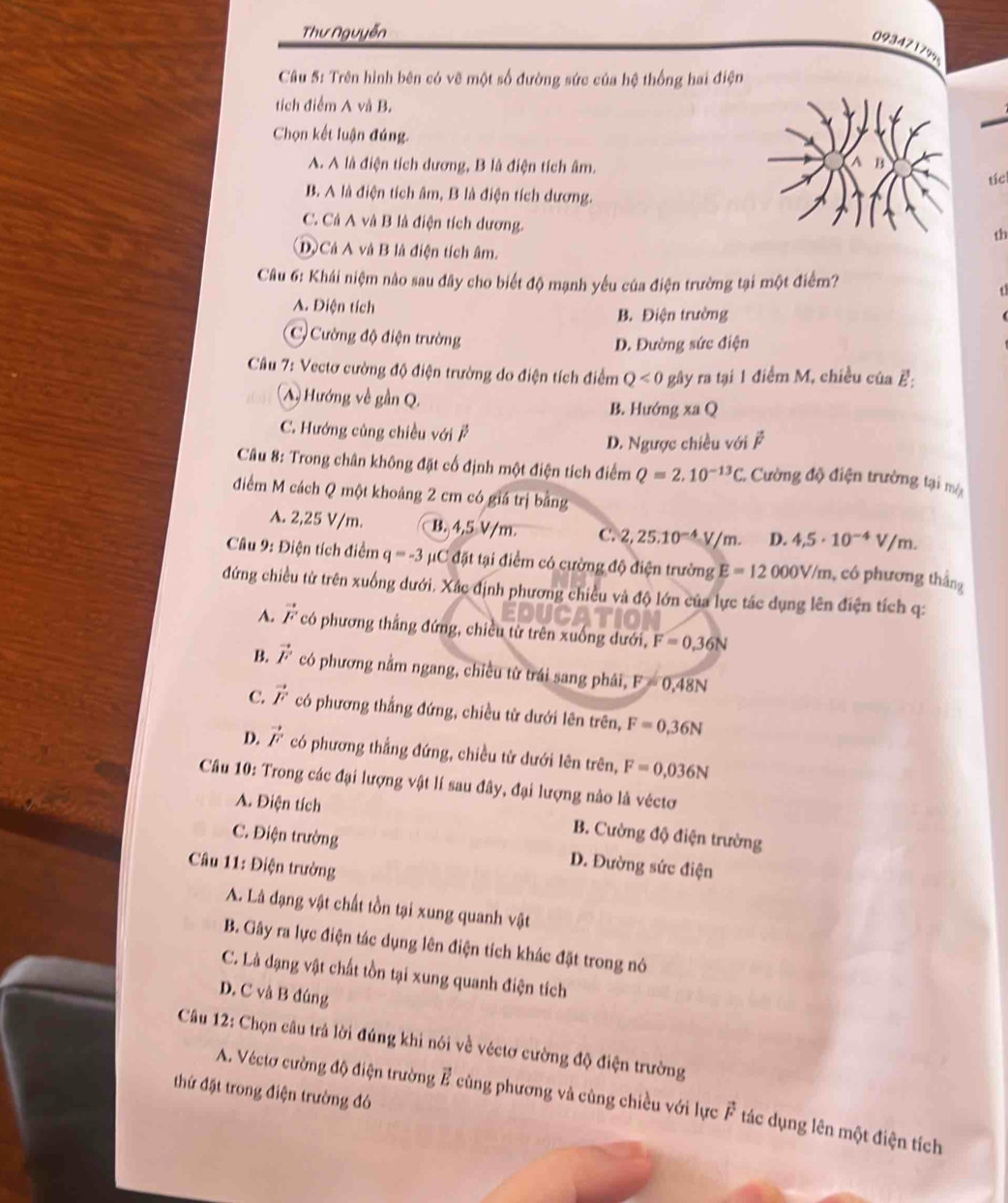 Thư Nguyễn
0934717%
Câu 5: Trên hình bên có vẽ một số đường sức của hệ thống hai điện
tich điểm A và B.
Chọn kết luận đúng.
A. A là điện tích dương, B là điện tích âm.
tícl
B. A là điện tích âm, B là điện tích dương.
C. Cả A và B là điện tích dương.
th
Dộ Cả A và B là điện tích âm.
Câu 6: Khái niệm nào sau đây cho biết độ mạnh yếu của điện trường tại một điểm?

A. Điện tích
B. Điện trường
C) Cường độ điện trường
D. Đường sức điện
* Câu 7: Vectơ cường độ điện trường do điện tích điểm Q<0</tex> gây ra tại 1 điểm M, chiều của ह:
(A) Hướng về gần Q. B. Hướng xa Q
C. Hướng củng chiều với ễ
D. Ngược chiều với vector F
Câu 8: Trong chân không đặt cố định một điện tích điểm Q=2.10^(-13)C. Cường độ điện trường tại mội
điểm M cách Q một khoảng 2 cm có giá trị bảng
A. 2,25 V/m. B. 4,5 V/m C. 2,25.10^(-4)V/m. D. 4,5· 10^(-4)V/m.
Câu 9: Điện tích điểm q=-3 #C đặt tại điểm có cường độ điện trường E=12000V/m , có phương thắng
đứng chiều từ trên xuống dưới. Xác định phương chiều và độ lớn của lực tác dụng lên điện tích q:
A. vector F có phương thắng đứng, chiều từ trên xuống dưới, F=0.36N
B. vector F có phương nằm ngang, chiều từ trái sang phái, F=0,48N
C. vector F có phương thắng đứng, chiều từ dưới lên trên, F=0,36N
D. vector F có phương thắng đứng, chiều từ dưới lên trên, F=0,036N
Câu 10: Trong các đại lượng vật lí sau đây, đại lượng nào là véctơ
A. Điện tích
B. Cường độ điện trường
C. Điện trường D. Đường sức điện
Câu 11: Điện trường
A. Là dạng vật chất tồn tại xung quanh vật
B. Gây ra lực điện tác dụng lên điện tích khác đặt trong nó
C. Là dạng vật chất tồn tại xung quanh điện tích
D. C và B đúng
Câu 12: Chọn câu trả lời đúng khi nói về véctơ cường độ điện trường
thứ đặt trong điện trường đó
A. Véctơ cường độ điện trường vector E cùng phương và cùng chiều với lực F tác dụng lên một điện tích