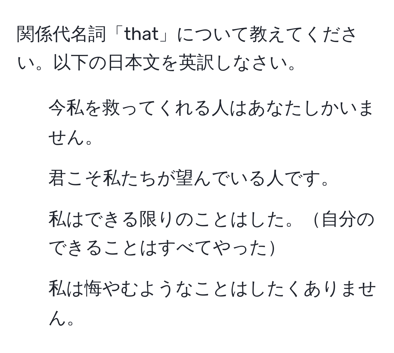 関係代名詞「that」について教えてください。以下の日本文を英訳しなさい。

1. 今私を救ってくれる人はあなたしかいません。 
2. 君こそ私たちが望んでいる人です。 
3. 私はできる限りのことはした。自分のできることはすべてやった 
4. 私は悔やむようなことはしたくありません。