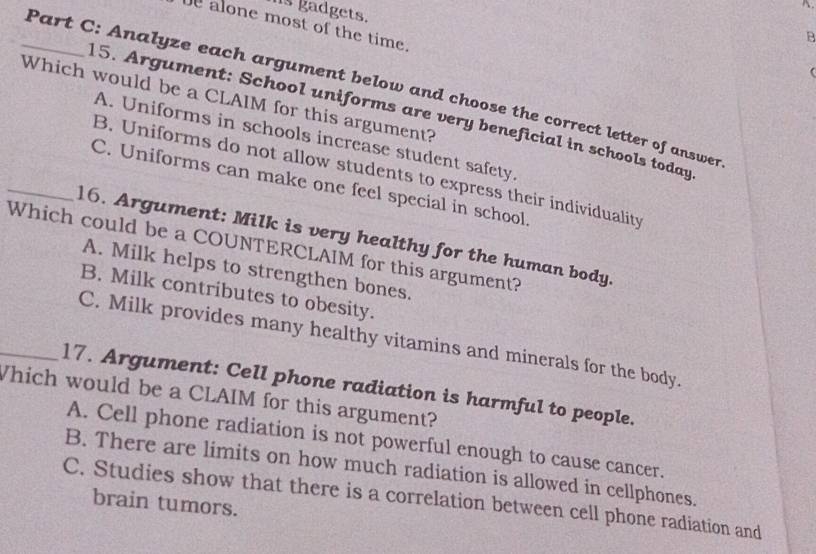 hs gadgets.
be alone most of the time.
B

_Part C: Analyze each argument below and choose the correct letter of answer
Which would be a CLAIM for this argument?
15. Argument: School uniforms are very beneficial in schools today
A. Uniforms in schools increase student safety
B. Uniforms do not allow students to express their individuality
_C. Uniforms can make one feel special in school.
16. Argument: Milk is very healthy for the human body.
Which could be a COUNTERCLAIM for this argument?
A. Milk helps to strengthen bones.
B. Milk contributes to obesity.
C. Milk provides many healthy vitamins and minerals for the body.
_17. Argument: Cell phone radiation is harmful to people.
Which would be a CLAIM for this argument?
A. Cell phone radiation is not powerful enough to cause cancer.
B. There are limits on how much radiation is allowed in cellphones.
C. Studies show that there is a correlation between cell phone radiation and
brain tumors.