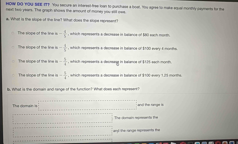 HOW DO YOU SEE IT? You secure an interest-free loan to purchase a boat. You agree to make equal monthly payments for the
next two years. The graph shows the amount of money you still owe.
a. What is the slope of the line? What does the slope represent?
The slope of the line is - 4/5  , which represents a decrease in balance of $80 each month.
The slope of the line is - 4/5  , which represents a decrease in balance of $100 every 4 months.
The slope of the line is - 5/4  , which represents a decrease in balance of $125 each month.
The slope of the line is - 5/4  , which represents a decrease in balance of $100 every 1.25 months.
b. What is the domain and range of the function? What does each represent?
The domain is and the range is
The domain represents the
and the range represents the