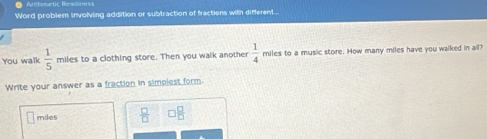 Atthmetic Rearliness 
Word problem involving addition or subtraction of fractions with different . 
You walk  1/5  miles to a clothing store. Then you walk another  1/4  miles to a music store. How many miles have you walked in all? 
Write your answer as a fraction in simplest form.
miles  □ /□  