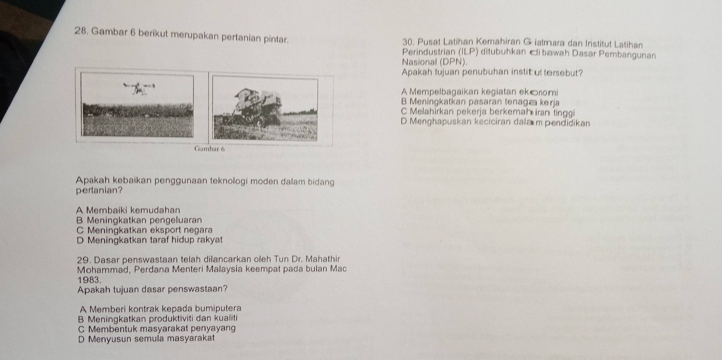 Gambar 6 berikut merupakan pertanian pintar. 30. Pusat Latihan Kemahiran G iatmara dan Institut Latihan
Perindustrian (ILP) ditubuhkan 『i bawah Dasar Pembangunan
Nasional (DPN). 
Apakah tujuan penubuhan instit uttersebut?
A Mempelbagaikan kegiatan ek©nomi
B Meningkatkan pasaran tenaga kerja
C Melahirkan pekerja berkemah iran tinggi
D Menghapuskan keciciran dala m pendidikan
Apakah kebaikan penggunaan teknologi moden dalam bidang
pertanian?
A Membaiki kemudahan
B Meningkatkan pengeluaran
C Meningkatkan eksport negara
D Meningkatkan taraf hidup rakyat
29. Dasar penswastaan telah dilancarkan oleh Tun Dr. Mahathir
Mohammad, Perdana Menteri Malaysia keempat pada bulan Mac
1983.
Apakah tujuan dasar penswastaan?
A Memberi kontrak kepada bumiputera
B Meningkatkan produktiviti dan kualiti
C Membentuk masyarakat penyayang
D Menyusun semula masyarakat