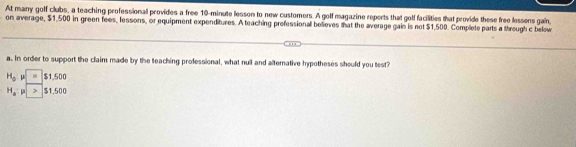 At many golf clubs, a teaching professional provides a free 10-minute lesson to new customers. A golf magazine reports that golf facilities that provide these free lessons gain, 
on average, $1,500 in green fees, lessons, or equipment expenditures. A teaching professional believes that the average gain is not $1,500. Complete parts a through c below 
a. In order to support the claim made by the teaching professional, what null and alternative hypotheses should you test?
H_0 p = $1,500
H_a $1.500