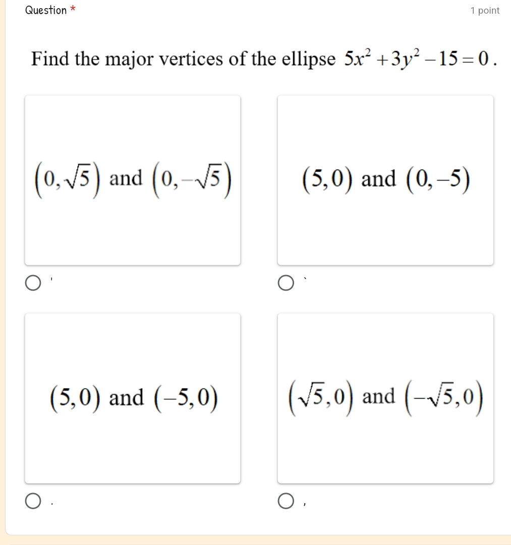 Question * 1 point
Find the major vertices of the ellipse 5x^2+3y^2-15=0.
(0,sqrt(5)) and (0,-sqrt(5)) (5,0) and (0,-5)
(5,0) and (-5,0) (sqrt(5),0) and (-sqrt(5),0)