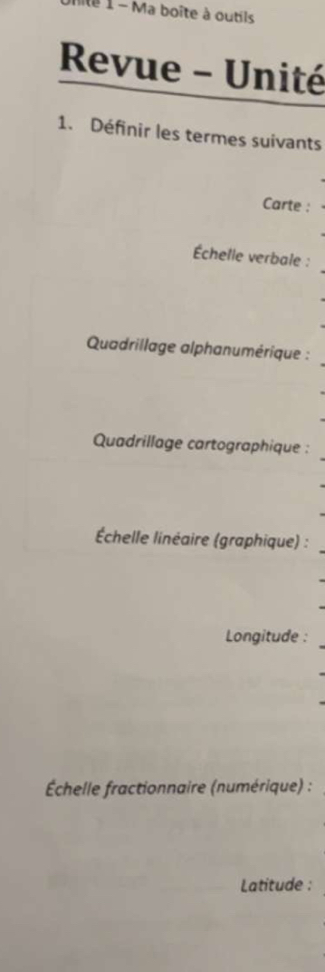 Iite 1 - Ma boîte à outils 
Revue - Unité 
1. Définir les termes suivants 
Carte : 
Échelle verbale : 
Quadrillage alphanumérique : 
Quadrillage cartographique : 
Échelle linéaire (graphique) : 
Longitude : 
Échelle fractionnaire (numérique) : 
Latitude :