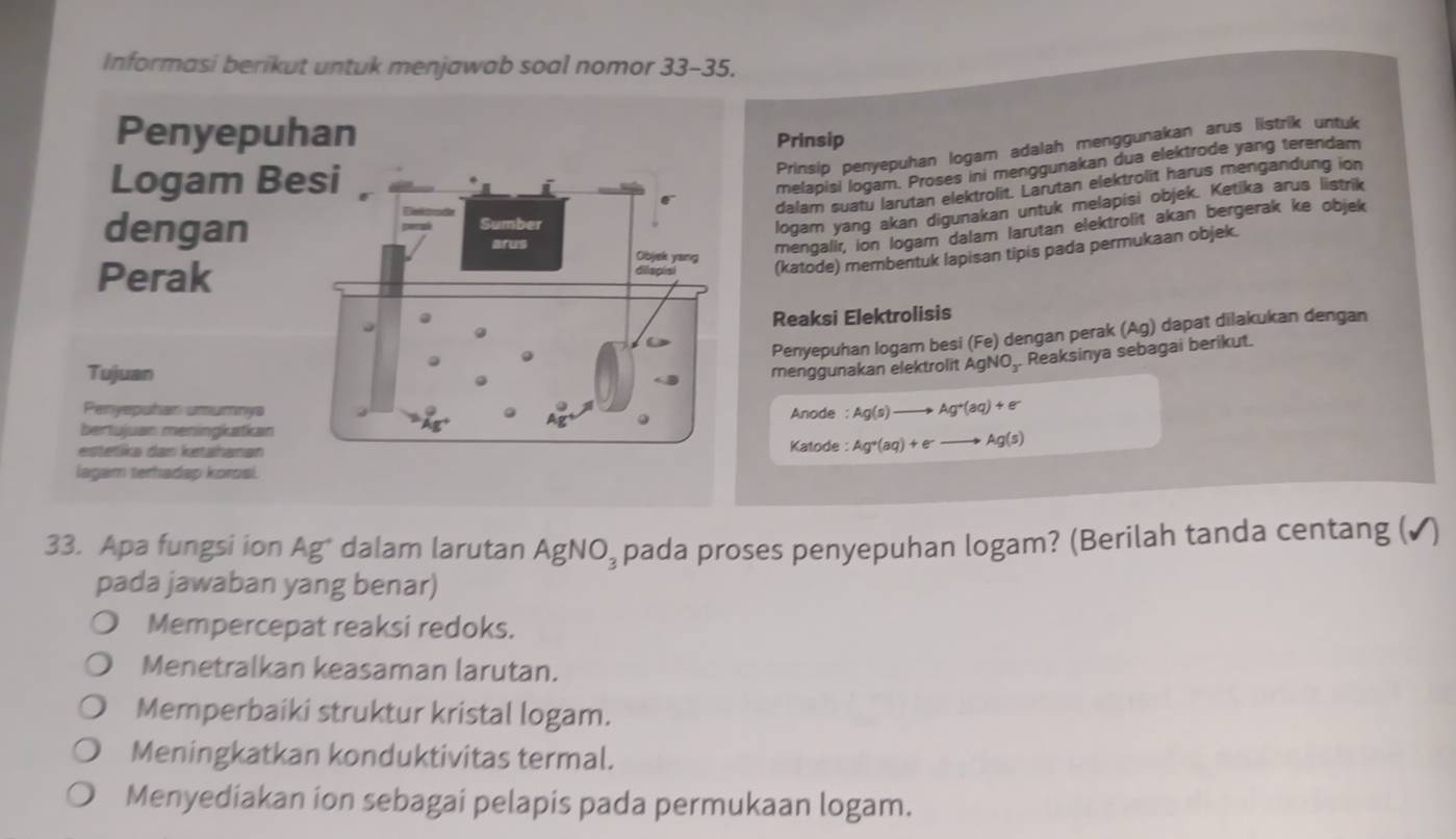 Informasi berikut untuk menjawab soal nomor 33-35. 
Prinsip
Prinsip penyepuhan logam adalah menggunakan arus listrik untuk
melapisi logam. Proses ini menggunakan dua elektrode yang terendam
dalam suatu larutan elektrolit. Larutan elektrolit harus mengandung ion
logam yang akan digunakan untuk melapisi objek. Ketika arus listrik
mengalir, ion logarn dalam larutan elektrolit akan bergerak ke objek
(katode) membentuk lapisan tipis pada permukaan objek.
Reaksi Elektrolisis
Penyepuhan logam besi (Fe) dengan perak (Ag) dapat dilakukan dengan
menggunakan elektrolit AgNO,. Reaksinya sebagai berikut.
Anode : Ag(s)to Ag^+(aq)+e^-
Katode : Ag^+(aq)+e^-to Ag(s)
33. Apa fungsi ion Ag* dalam larutan AgNO_3 pada proses penyepuhan logam? (Berilah tanda centang (✓)
pada jawaban yang benar)
Mempercepat reaksi redoks.
Menetralkan keasaman larutan.
Memperbaiki struktur kristal logam.
Meningkatkan konduktivitas termal.
Menyediakan ion sebagai pelapis pada permukaan logam.