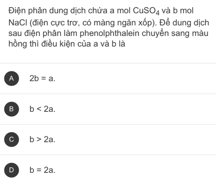 Điện phân dung dịch chứa a mol Cu SO_4 và b mol
NaCI (điện cực trơ, có màng ngăn xốp). Để dung dịch
sau điện phân làm phenolphthalein chuyển sang màu
hồng thì điều kiện của a và b là
A 2b=a.
B b<2a</tex>.
C b>2a.
D b=2a.