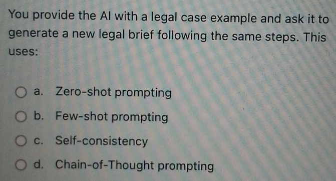 You provide the AI with a legal case example and ask it to
generate a new legal brief following the same steps. This
uses:
a. Zero-shot prompting
b. Few-shot prompting
c. Self-consistency
d. Chain-of-Thought prompting